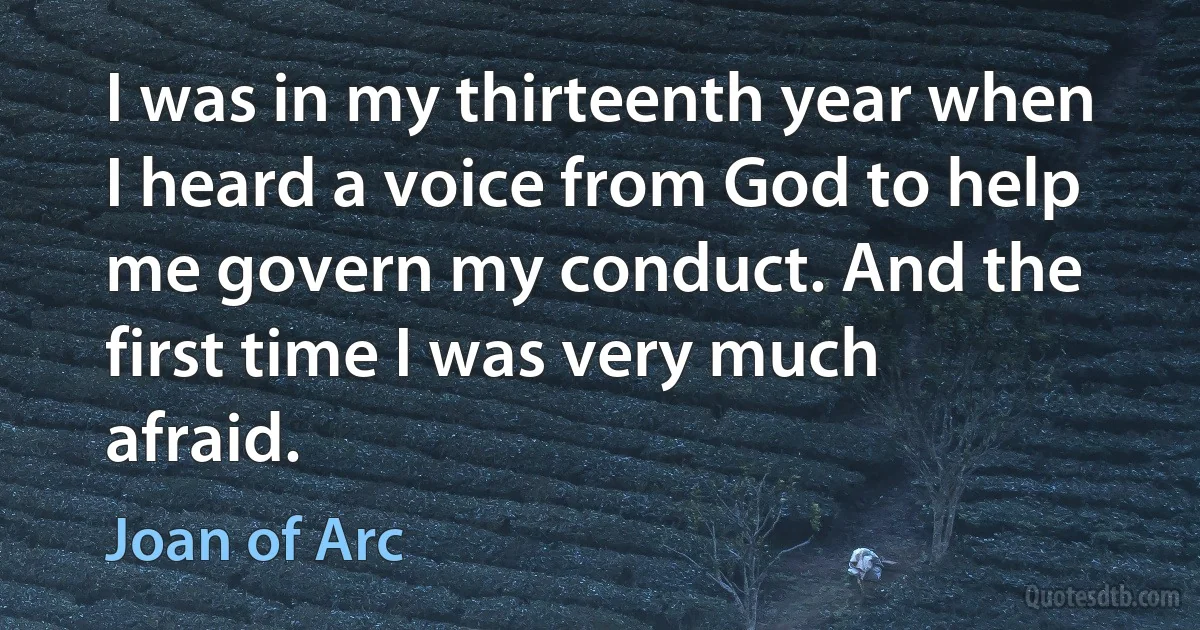 I was in my thirteenth year when I heard a voice from God to help me govern my conduct. And the first time I was very much afraid. (Joan of Arc)