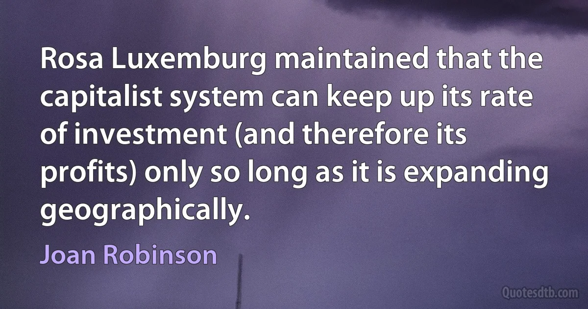 Rosa Luxemburg maintained that the capitalist system can keep up its rate of investment (and therefore its profits) only so long as it is expanding geographically. (Joan Robinson)