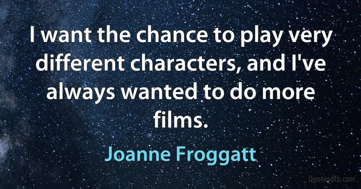 I want the chance to play very different characters, and I've always wanted to do more films. (Joanne Froggatt)