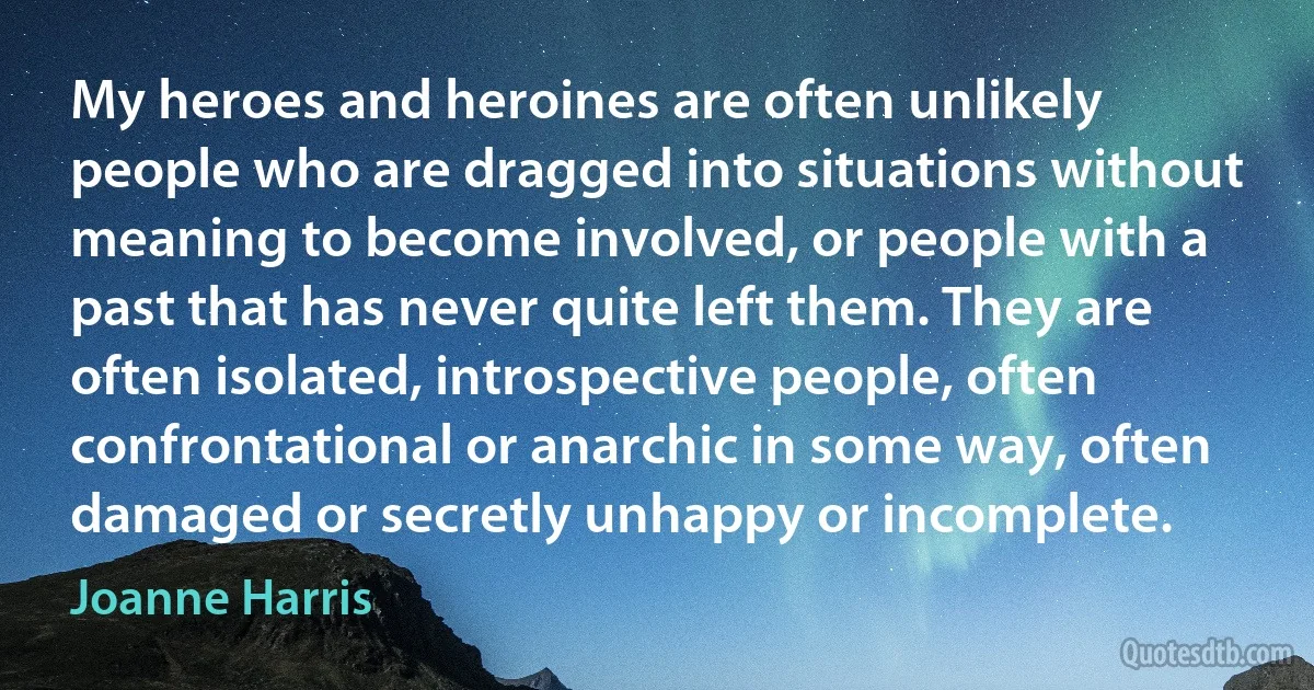 My heroes and heroines are often unlikely people who are dragged into situations without meaning to become involved, or people with a past that has never quite left them. They are often isolated, introspective people, often confrontational or anarchic in some way, often damaged or secretly unhappy or incomplete. (Joanne Harris)