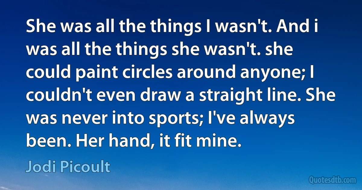 She was all the things I wasn't. And i was all the things she wasn't. she could paint circles around anyone; I couldn't even draw a straight line. She was never into sports; I've always been. Her hand, it fit mine. (Jodi Picoult)