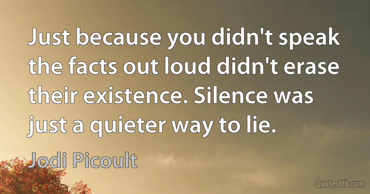 Just because you didn't speak the facts out loud didn't erase their existence. Silence was just a quieter way to lie. (Jodi Picoult)