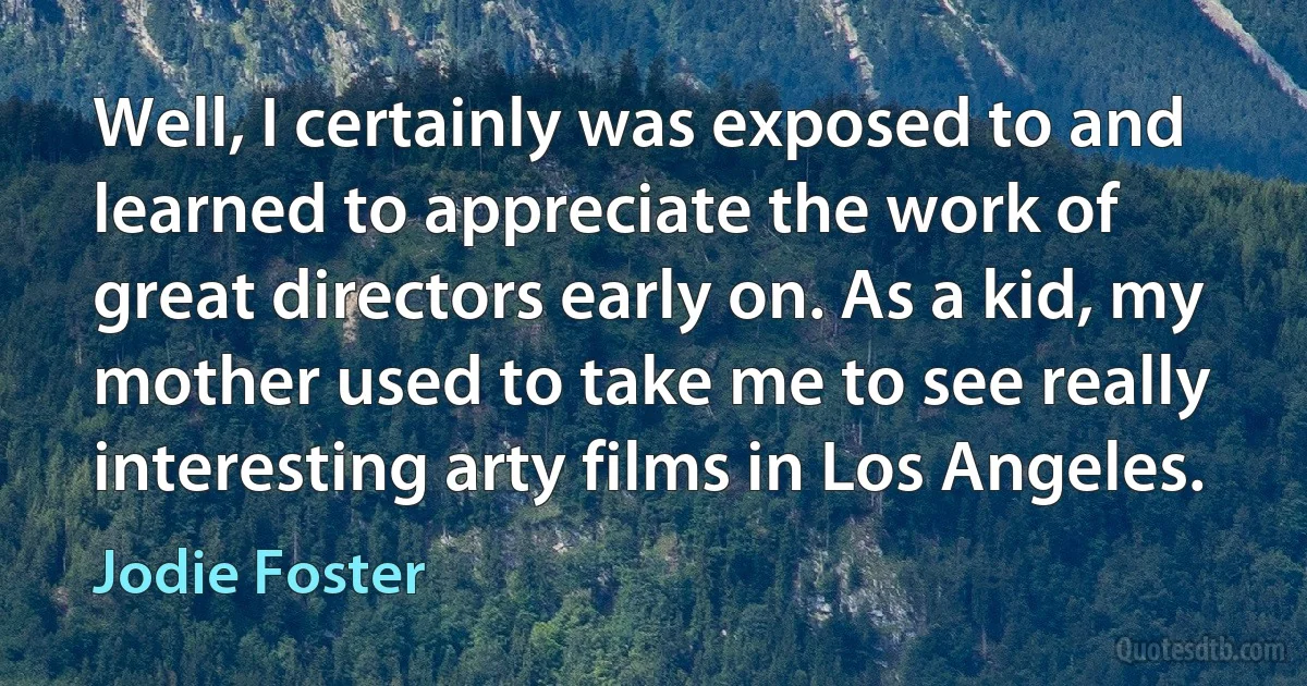 Well, I certainly was exposed to and learned to appreciate the work of great directors early on. As a kid, my mother used to take me to see really interesting arty films in Los Angeles. (Jodie Foster)