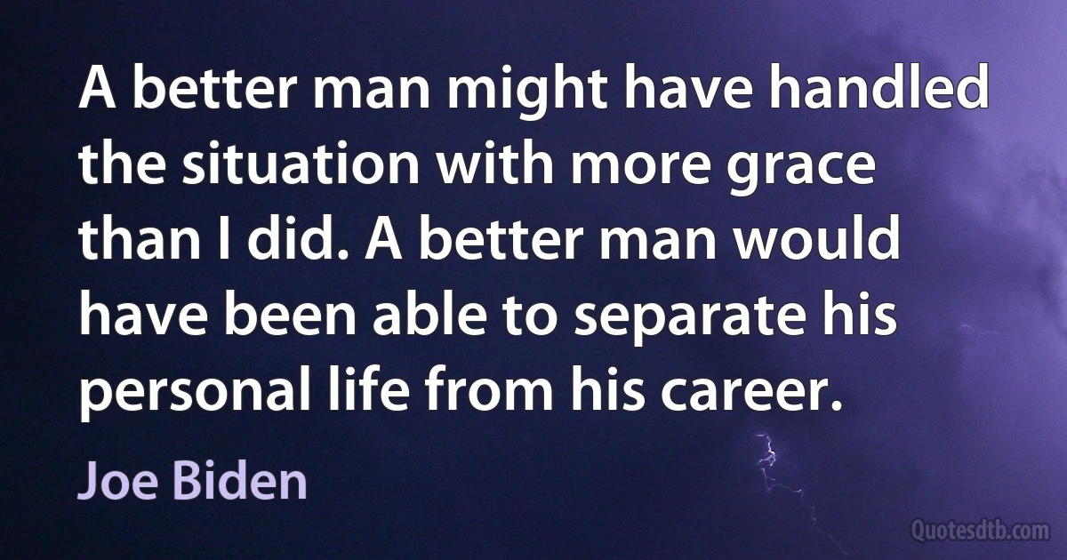 A better man might have handled the situation with more grace than I did. A better man would have been able to separate his personal life from his career. (Joe Biden)