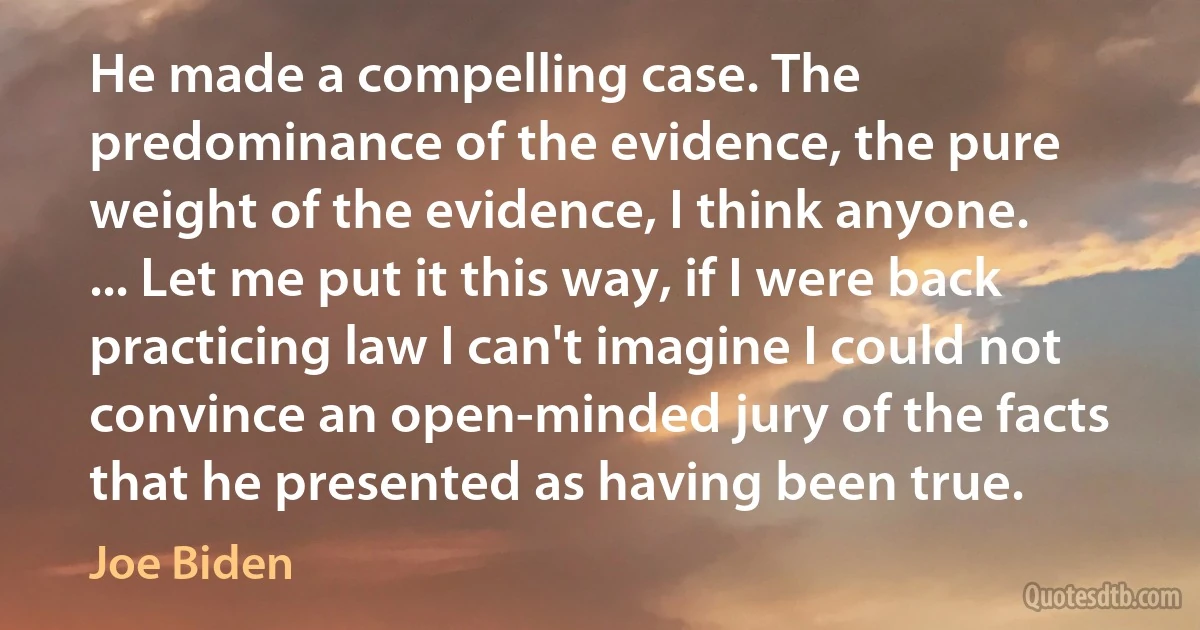 He made a compelling case. The predominance of the evidence, the pure weight of the evidence, I think anyone. ... Let me put it this way, if I were back practicing law I can't imagine I could not convince an open-minded jury of the facts that he presented as having been true. (Joe Biden)