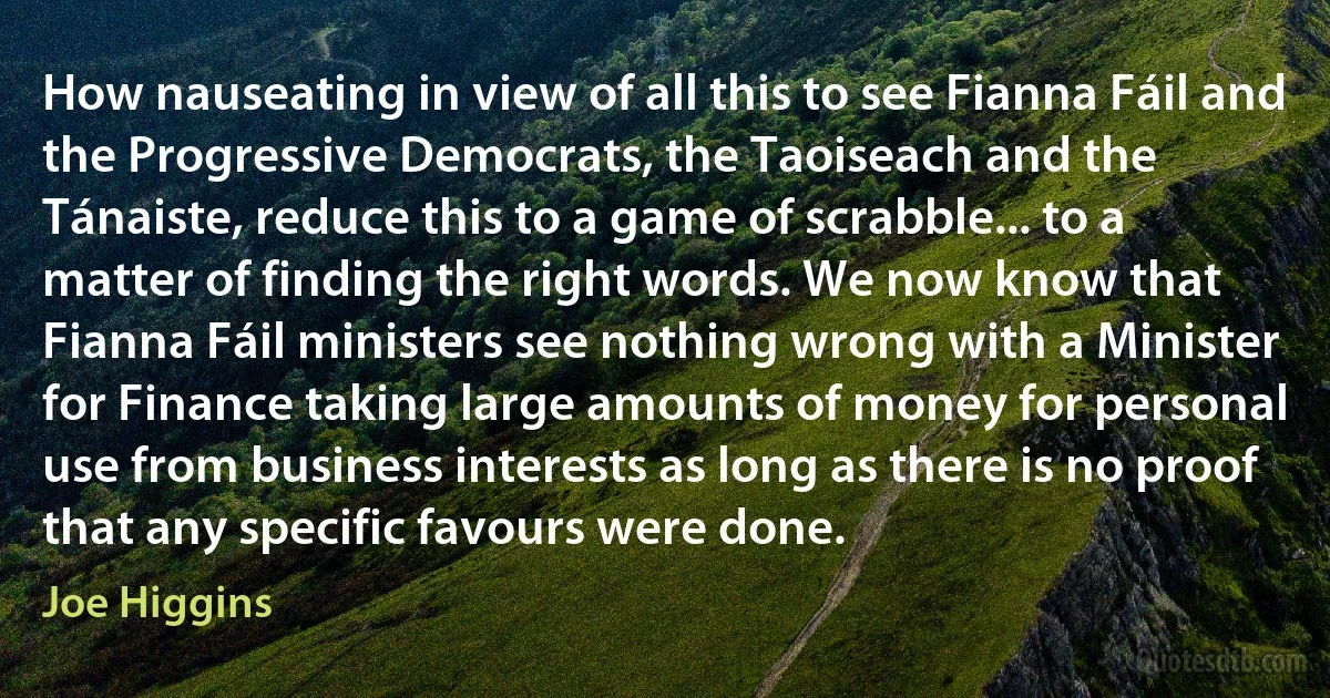 How nauseating in view of all this to see Fianna Fáil and the Progressive Democrats, the Taoiseach and the Tánaiste, reduce this to a game of scrabble... to a matter of finding the right words. We now know that Fianna Fáil ministers see nothing wrong with a Minister for Finance taking large amounts of money for personal use from business interests as long as there is no proof that any specific favours were done. (Joe Higgins)