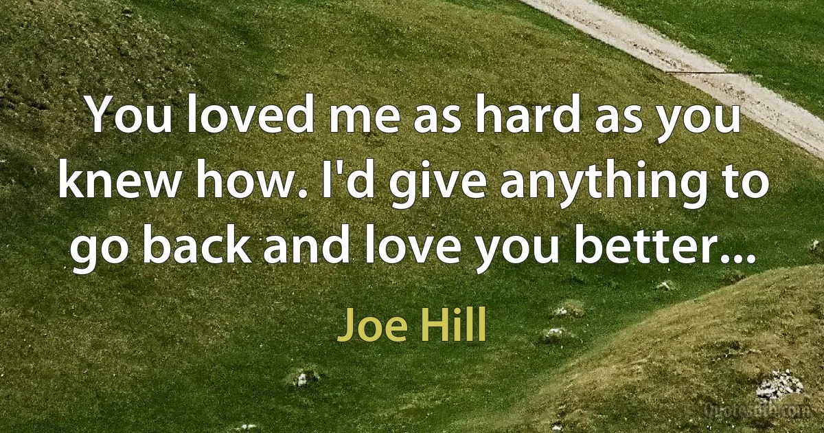 You loved me as hard as you knew how. I'd give anything to go back and love you better... (Joe Hill)