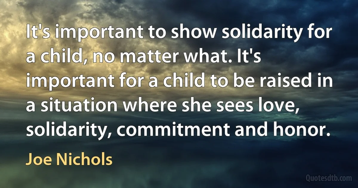 It's important to show solidarity for a child, no matter what. It's important for a child to be raised in a situation where she sees love, solidarity, commitment and honor. (Joe Nichols)