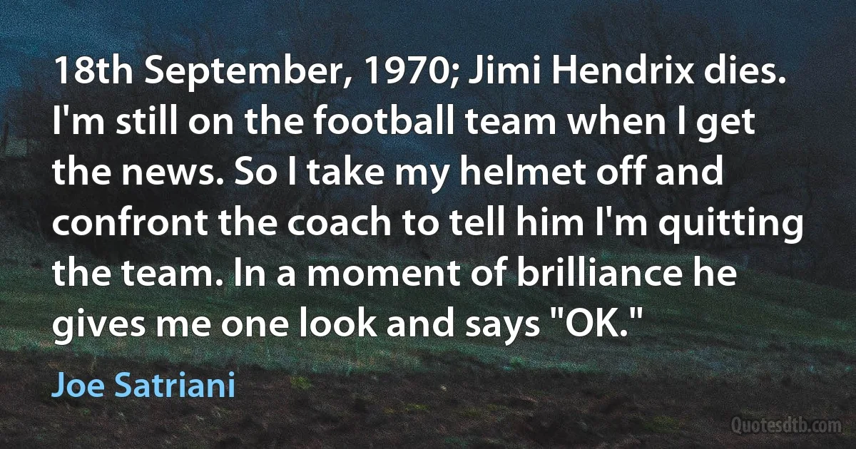 18th September, 1970; Jimi Hendrix dies. I'm still on the football team when I get the news. So I take my helmet off and confront the coach to tell him I'm quitting the team. In a moment of brilliance he gives me one look and says "OK." (Joe Satriani)