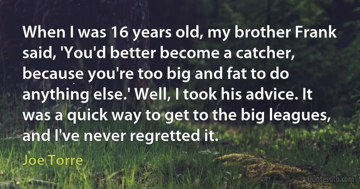 When I was 16 years old, my brother Frank said, 'You'd better become a catcher, because you're too big and fat to do anything else.' Well, I took his advice. It was a quick way to get to the big leagues, and I've never regretted it. (Joe Torre)