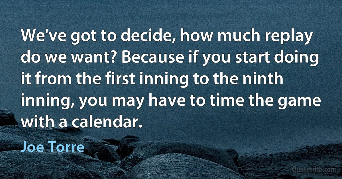 We've got to decide, how much replay do we want? Because if you start doing it from the first inning to the ninth inning, you may have to time the game with a calendar. (Joe Torre)