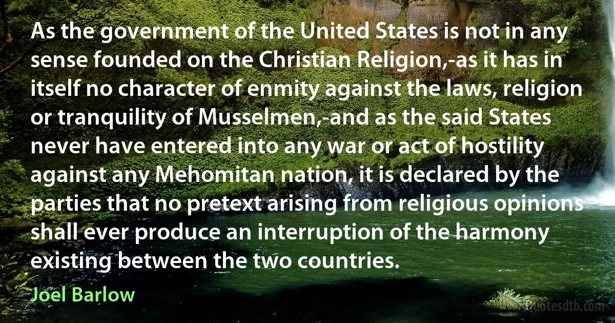 As the government of the United States is not in any sense founded on the Christian Religion,-as it has in itself no character of enmity against the laws, religion or tranquility of Musselmen,-and as the said States never have entered into any war or act of hostility against any Mehomitan nation, it is declared by the parties that no pretext arising from religious opinions shall ever produce an interruption of the harmony existing between the two countries. (Joel Barlow)