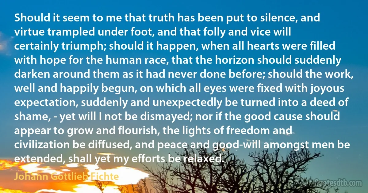 Should it seem to me that truth has been put to silence, and virtue trampled under foot, and that folly and vice will certainly triumph; should it happen, when all hearts were filled with hope for the human race, that the horizon should suddenly darken around them as it had never done before; should the work, well and happily begun, on which all eyes were fixed with joyous expectation, suddenly and unexpectedly be turned into a deed of shame, - yet will I not be dismayed; nor if the good cause should appear to grow and flourish, the lights of freedom and civilization be diffused, and peace and good-will amongst men be extended, shall yet my efforts be relaxed. (Johann Gottlieb Fichte)