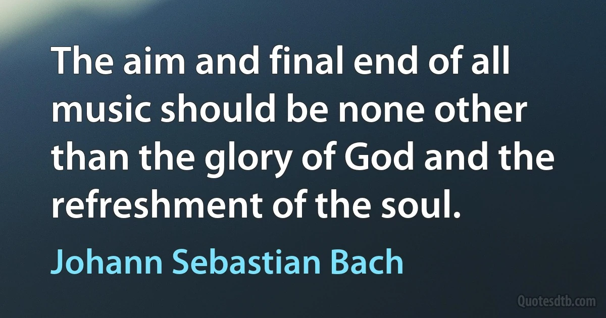 The aim and final end of all music should be none other than the glory of God and the refreshment of the soul. (Johann Sebastian Bach)