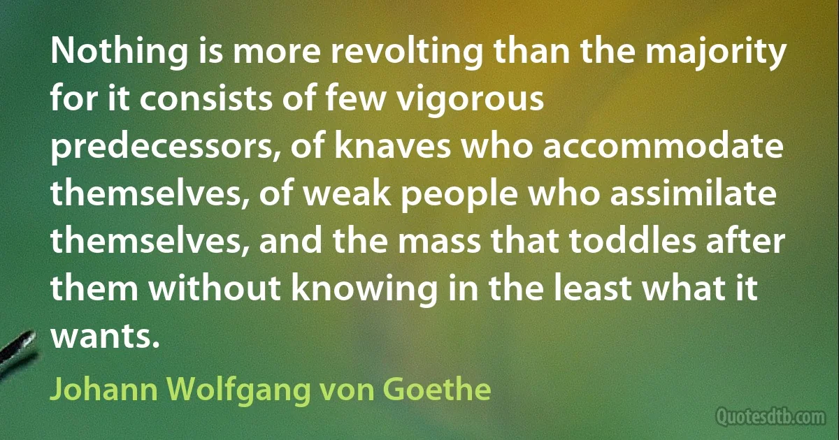 Nothing is more revolting than the majority for it consists of few vigorous predecessors, of knaves who accommodate themselves, of weak people who assimilate themselves, and the mass that toddles after them without knowing in the least what it wants. (Johann Wolfgang von Goethe)