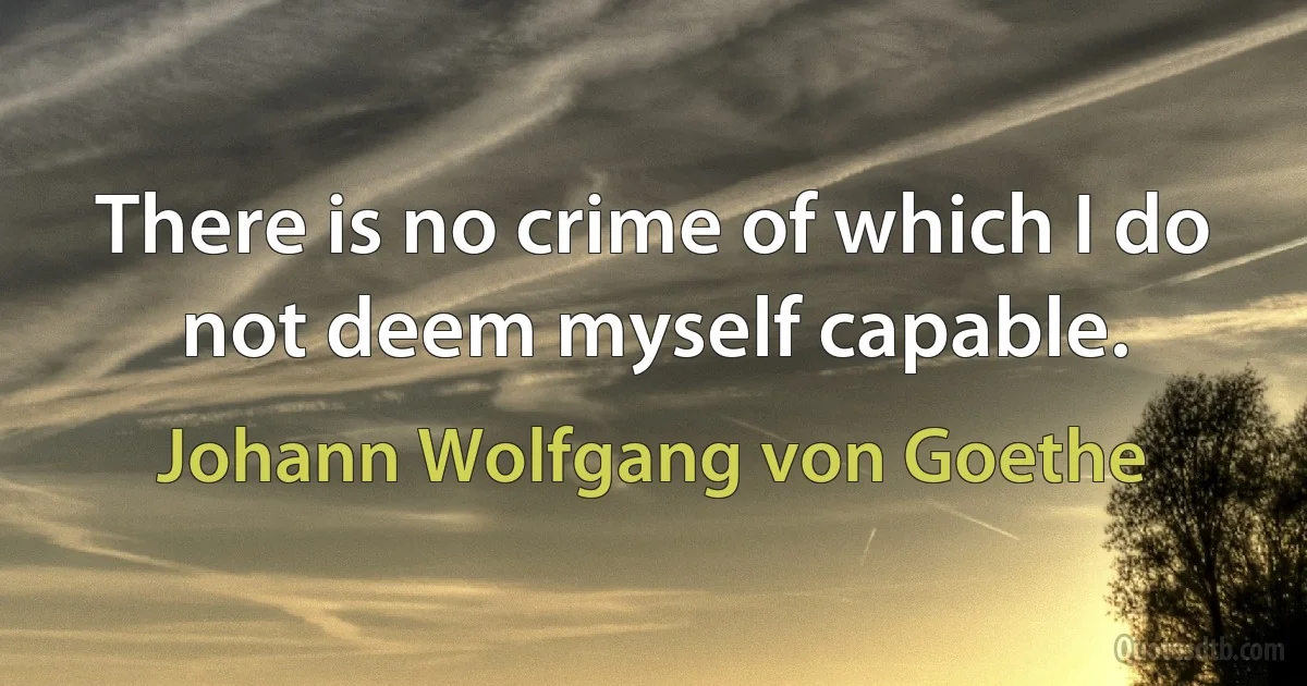 There is no crime of which I do not deem myself capable. (Johann Wolfgang von Goethe)