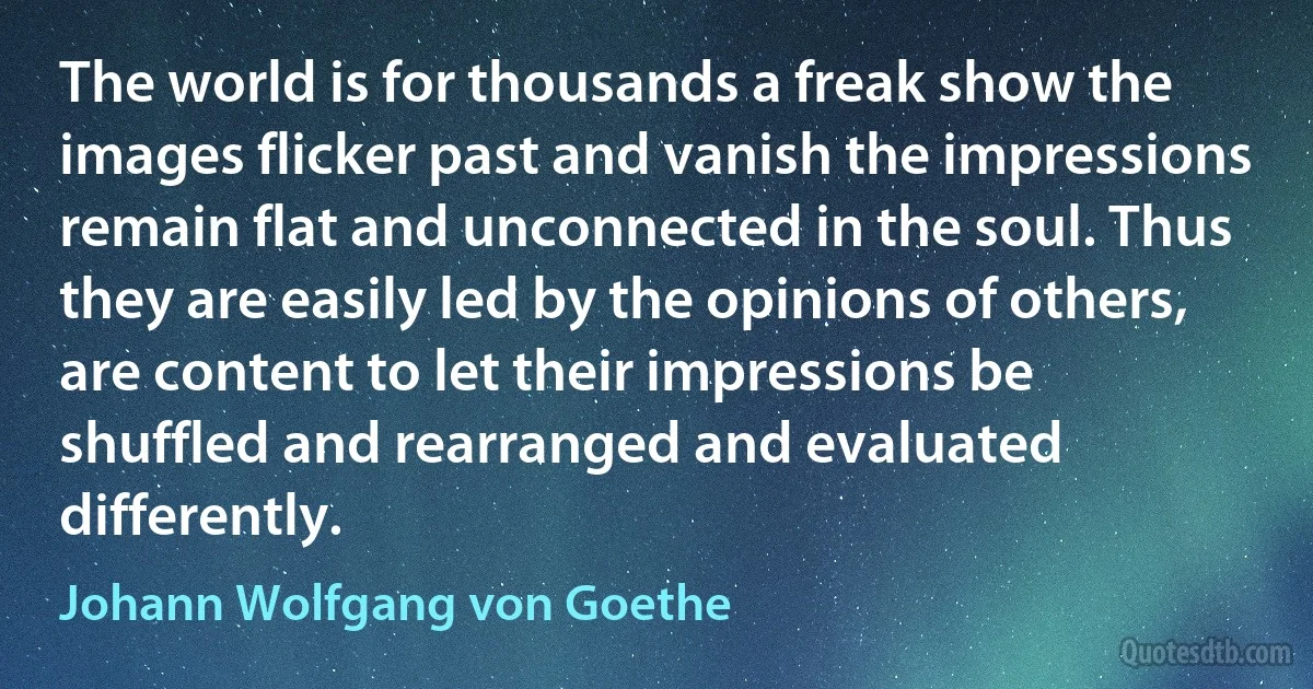 The world is for thousands a freak show the images flicker past and vanish the impressions remain flat and unconnected in the soul. Thus they are easily led by the opinions of others, are content to let their impressions be shuffled and rearranged and evaluated differently. (Johann Wolfgang von Goethe)