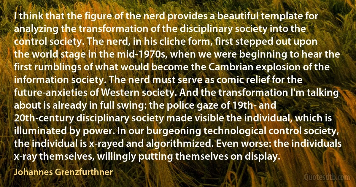 I think that the figure of the nerd provides a beautiful template for analyzing the transformation of the disciplinary society into the control society. The nerd, in his cliche form, first stepped out upon the world stage in the mid-1970s, when we were beginning to hear the first rumblings of what would become the Cambrian explosion of the information society. The nerd must serve as comic relief for the future-anxieties of Western society. And the transformation I'm talking about is already in full swing: the police gaze of 19th- and 20th-century disciplinary society made visible the individual, which is illuminated by power. In our burgeoning technological control society, the individual is x-rayed and algorithmized. Even worse: the individuals x-ray themselves, willingly putting themselves on display. (Johannes Grenzfurthner)