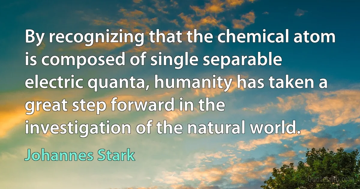 By recognizing that the chemical atom is composed of single separable electric quanta, humanity has taken a great step forward in the investigation of the natural world. (Johannes Stark)