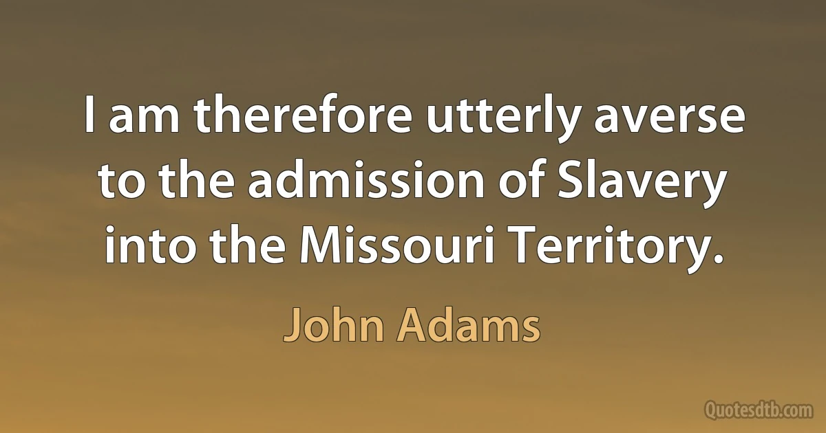 I am therefore utterly averse to the admission of Slavery into the Missouri Territory. (John Adams)