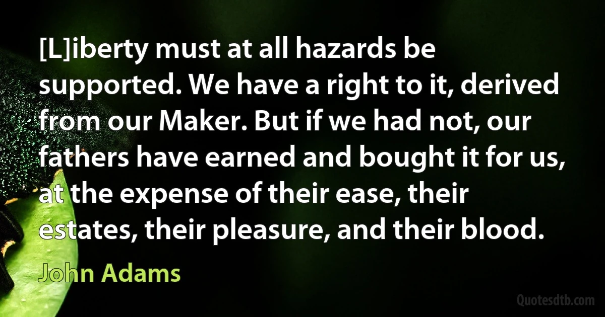 [L]iberty must at all hazards be supported. We have a right to it, derived from our Maker. But if we had not, our fathers have earned and bought it for us, at the expense of their ease, their estates, their pleasure, and their blood. (John Adams)