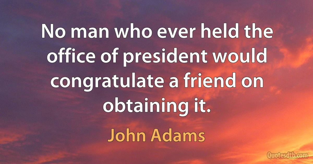 No man who ever held the office of president would congratulate a friend on obtaining it. (John Adams)