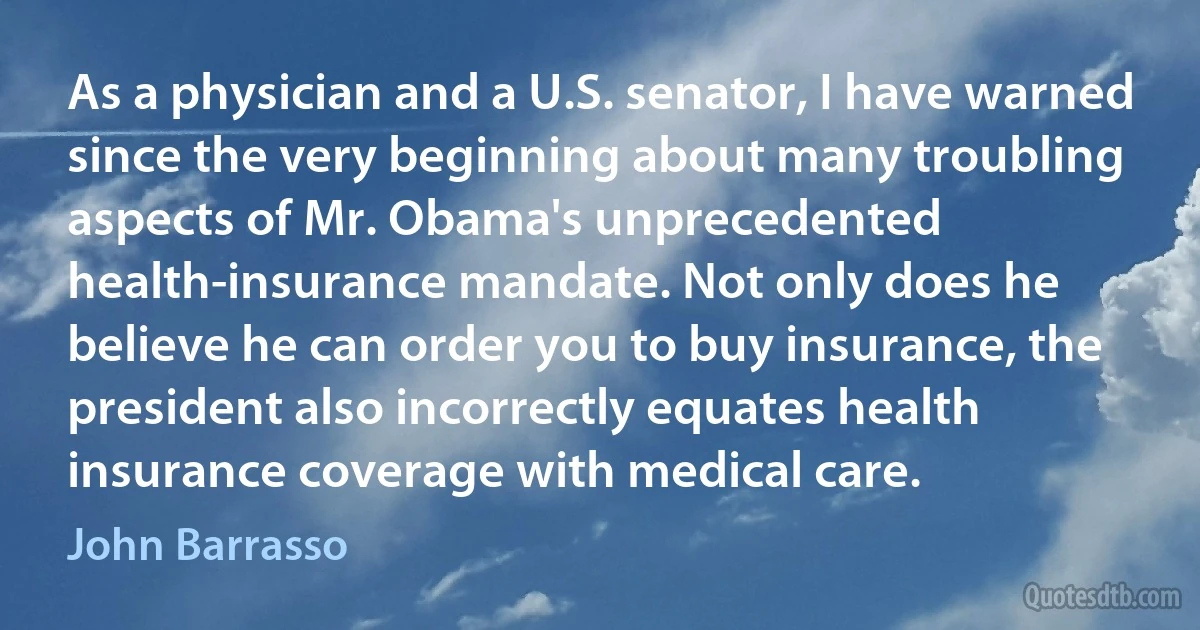 As a physician and a U.S. senator, I have warned since the very beginning about many troubling aspects of Mr. Obama's unprecedented health-insurance mandate. Not only does he believe he can order you to buy insurance, the president also incorrectly equates health insurance coverage with medical care. (John Barrasso)