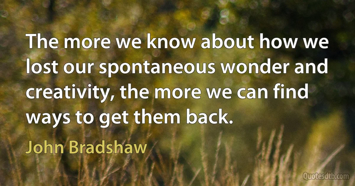 The more we know about how we lost our spontaneous wonder and creativity, the more we can find ways to get them back. (John Bradshaw)