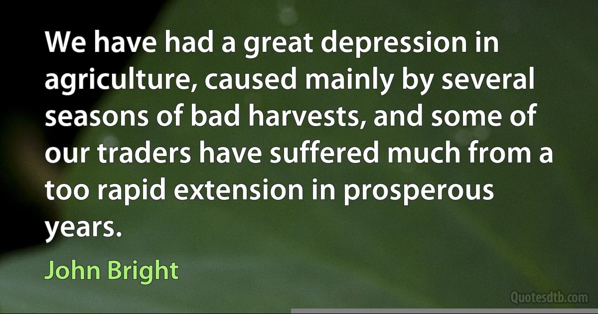 We have had a great depression in agriculture, caused mainly by several seasons of bad harvests, and some of our traders have suffered much from a too rapid extension in prosperous years. (John Bright)