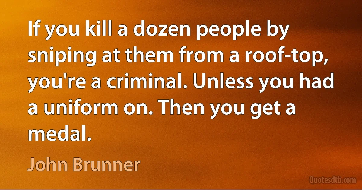 If you kill a dozen people by sniping at them from a roof-top, you're a criminal. Unless you had a uniform on. Then you get a medal. (John Brunner)