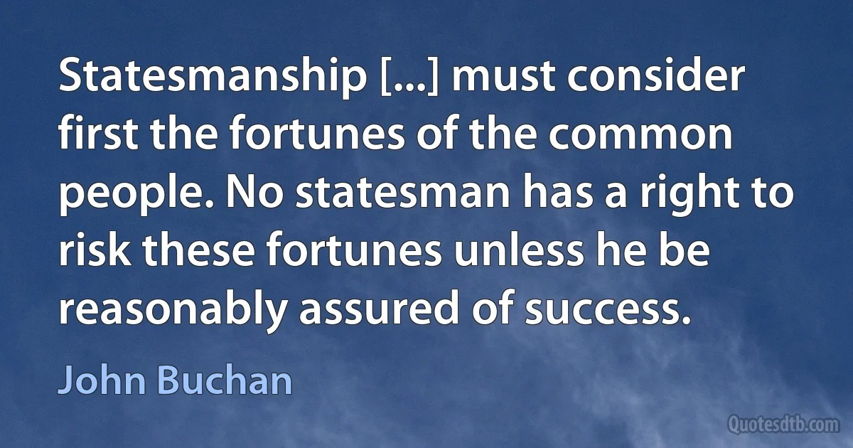 Statesmanship [...] must consider first the fortunes of the common people. No statesman has a right to risk these fortunes unless he be reasonably assured of success. (John Buchan)