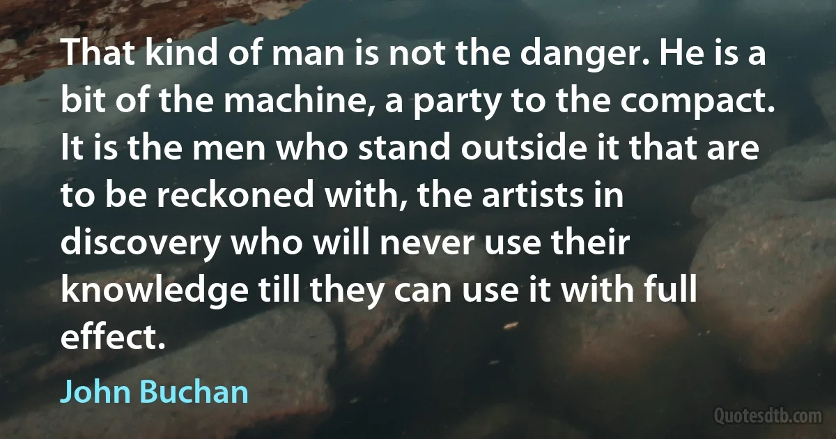 That kind of man is not the danger. He is a bit of the machine, a party to the compact. It is the men who stand outside it that are to be reckoned with, the artists in discovery who will never use their knowledge till they can use it with full effect. (John Buchan)