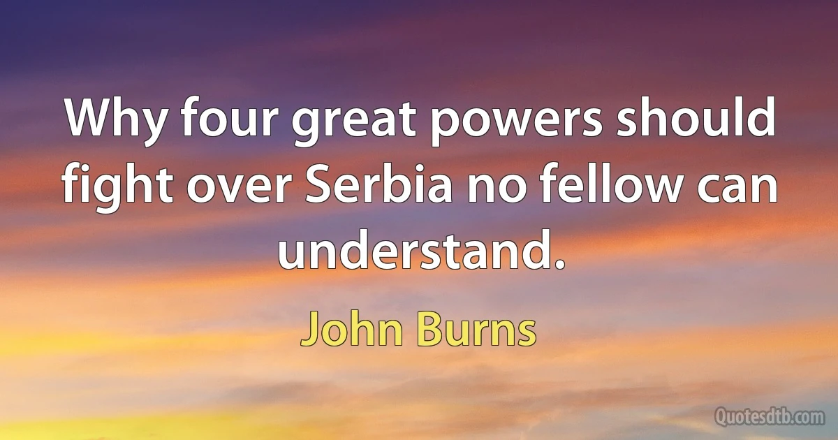 Why four great powers should fight over Serbia no fellow can understand. (John Burns)