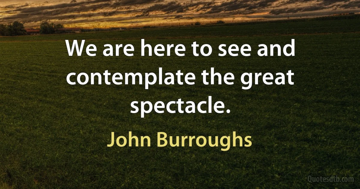 We are here to see and contemplate the great spectacle. (John Burroughs)