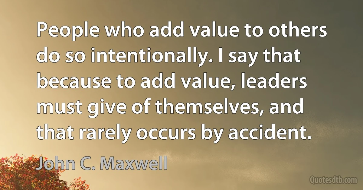 People who add value to others do so intentionally. I say that because to add value, leaders must give of themselves, and that rarely occurs by accident. (John C. Maxwell)