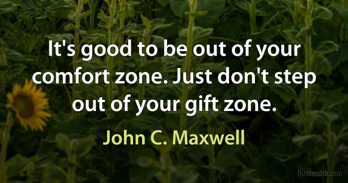 It's good to be out of your comfort zone. Just don't step out of your gift zone. (John C. Maxwell)