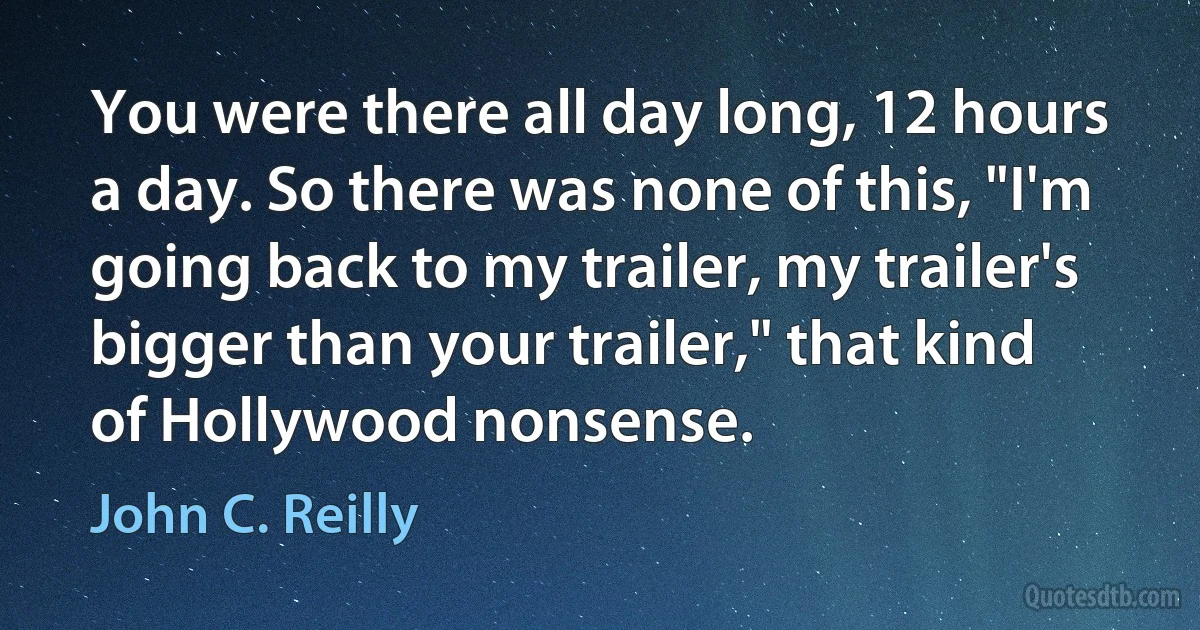 You were there all day long, 12 hours a day. So there was none of this, "I'm going back to my trailer, my trailer's bigger than your trailer," that kind of Hollywood nonsense. (John C. Reilly)