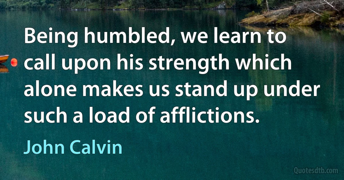 Being humbled, we learn to call upon his strength which alone makes us stand up under such a load of afflictions. (John Calvin)