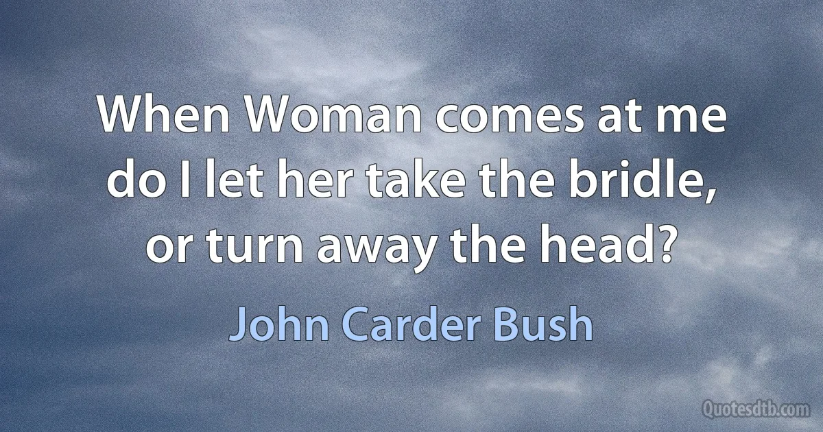 When Woman comes at me
do I let her take the bridle,
or turn away the head? (John Carder Bush)