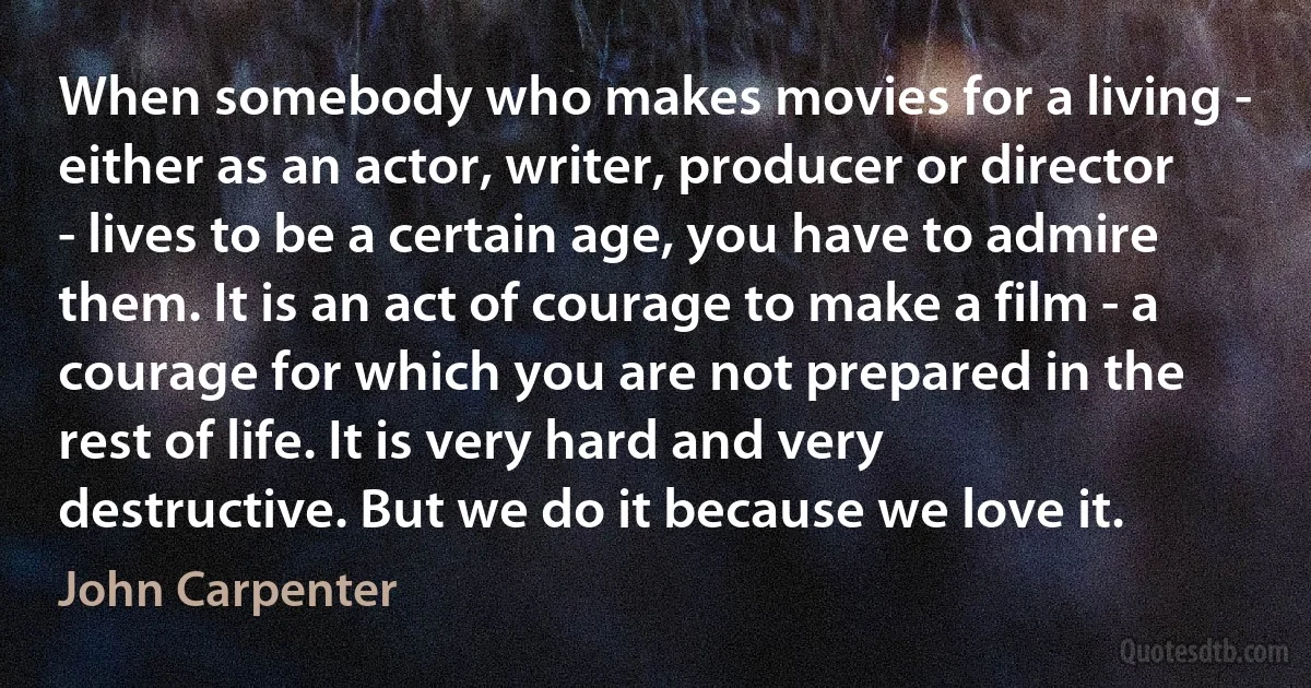 When somebody who makes movies for a living - either as an actor, writer, producer or director - lives to be a certain age, you have to admire them. It is an act of courage to make a film - a courage for which you are not prepared in the rest of life. It is very hard and very destructive. But we do it because we love it. (John Carpenter)