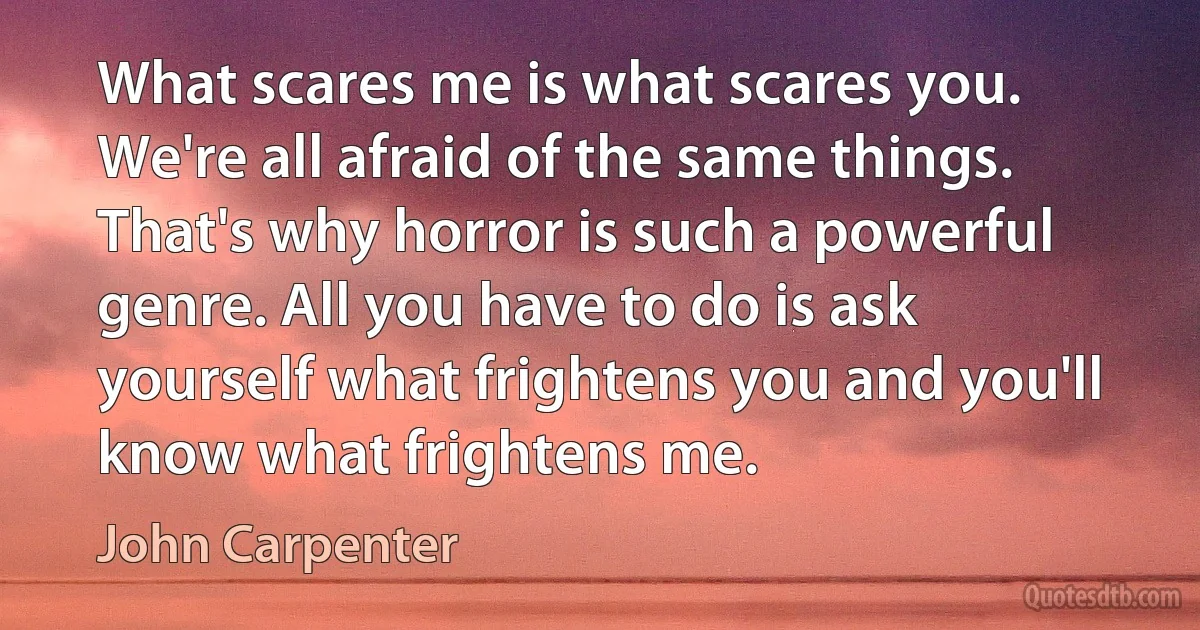 What scares me is what scares you. We're all afraid of the same things. That's why horror is such a powerful genre. All you have to do is ask yourself what frightens you and you'll know what frightens me. (John Carpenter)