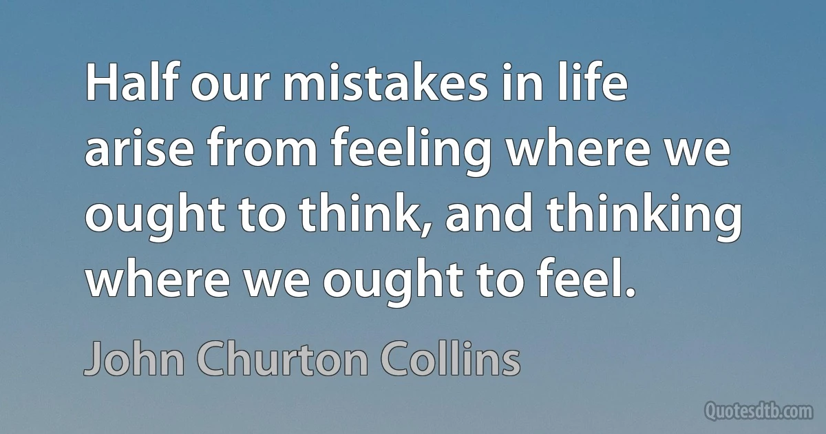 Half our mistakes in life arise from feeling where we ought to think, and thinking where we ought to feel. (John Churton Collins)