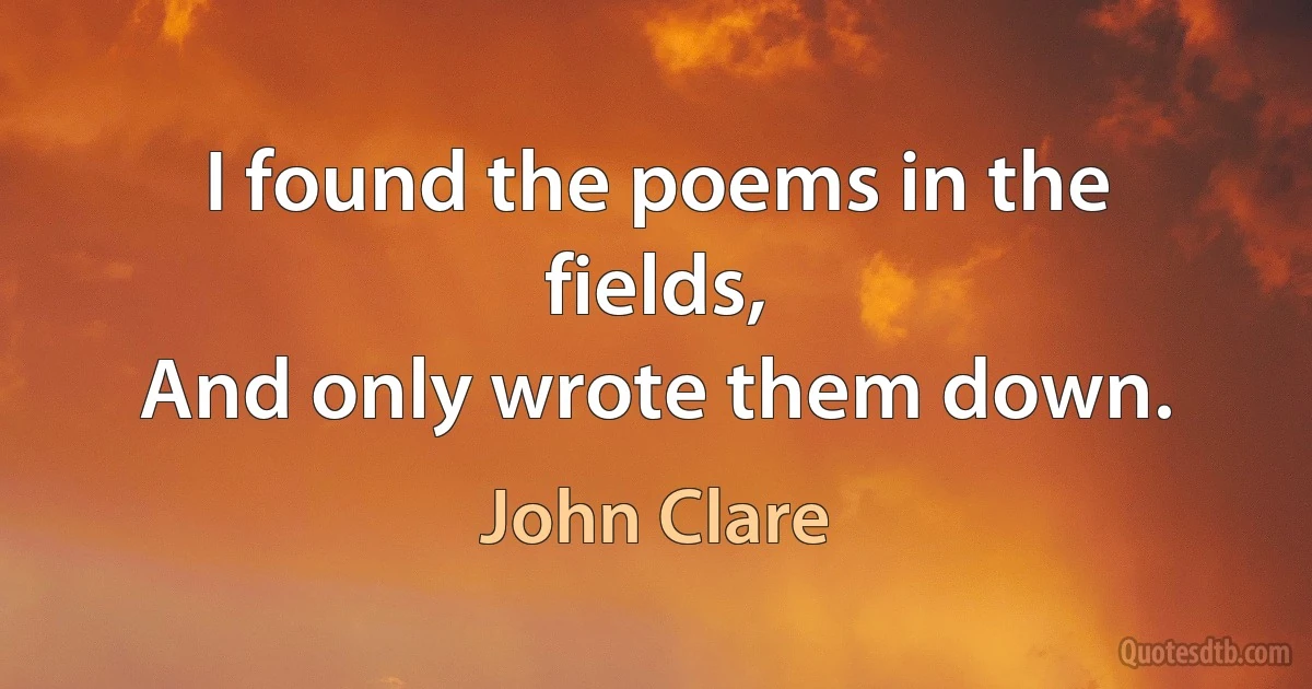 I found the poems in the fields,
And only wrote them down. (John Clare)