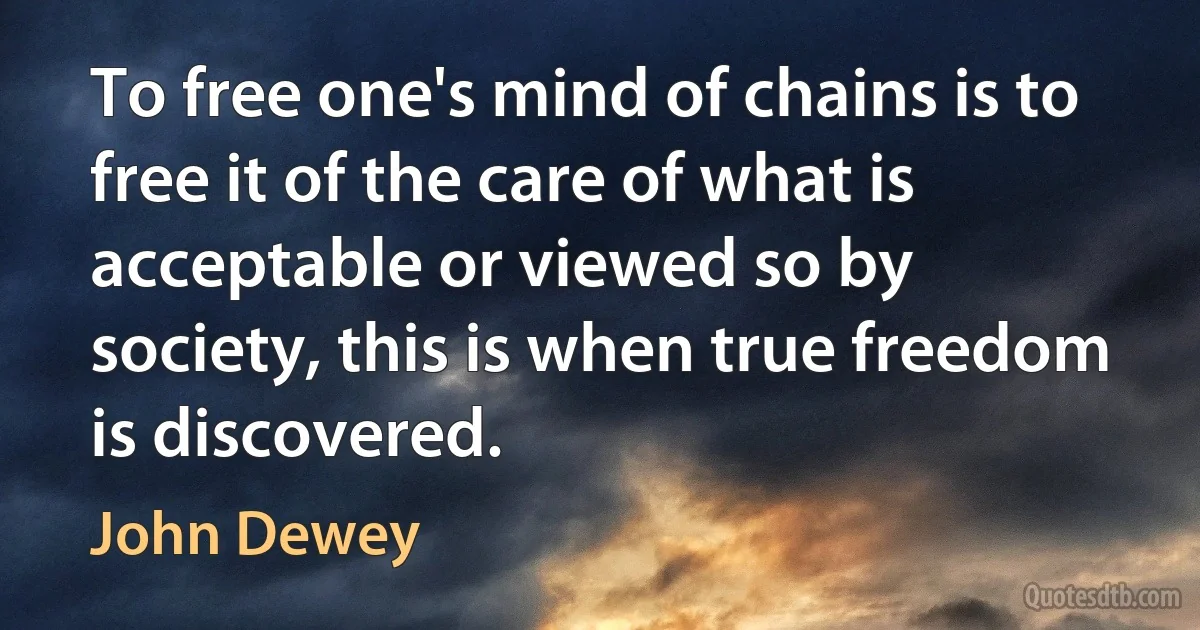 To free one's mind of chains is to free it of the care of what is acceptable or viewed so by society, this is when true freedom is discovered. (John Dewey)