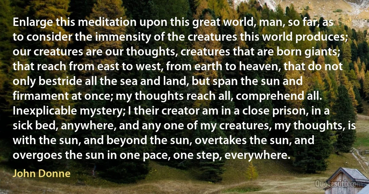 Enlarge this meditation upon this great world, man, so far, as to consider the immensity of the creatures this world produces; our creatures are our thoughts, creatures that are born giants; that reach from east to west, from earth to heaven, that do not only bestride all the sea and land, but span the sun and firmament at once; my thoughts reach all, comprehend all. Inexplicable mystery; I their creator am in a close prison, in a sick bed, anywhere, and any one of my creatures, my thoughts, is with the sun, and beyond the sun, overtakes the sun, and overgoes the sun in one pace, one step, everywhere. (John Donne)