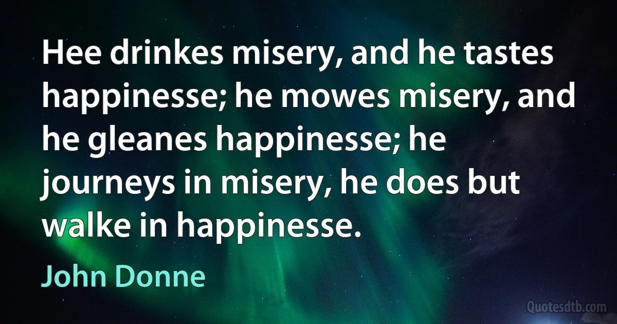 Hee drinkes misery, and he tastes happinesse; he mowes misery, and he gleanes happinesse; he journeys in misery, he does but walke in happinesse. (John Donne)