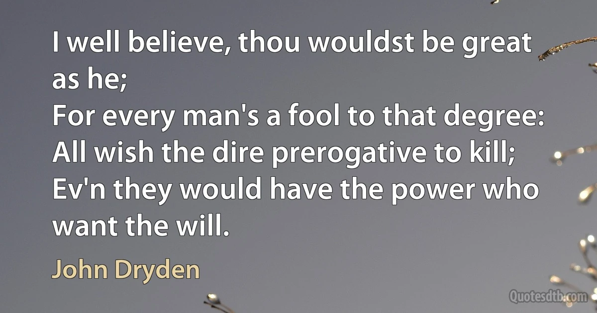 I well believe, thou wouldst be great as he;
For every man's a fool to that degree:
All wish the dire prerogative to kill;
Ev'n they would have the power who want the will. (John Dryden)