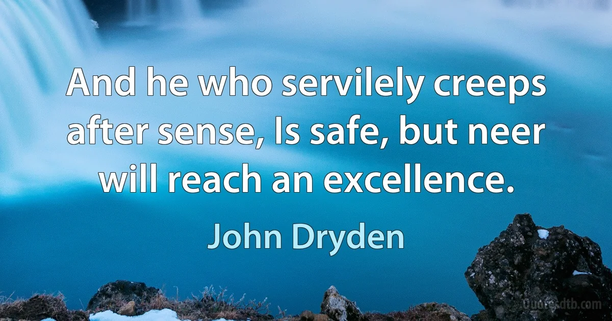 And he who servilely creeps after sense, Is safe, but neer will reach an excellence. (John Dryden)