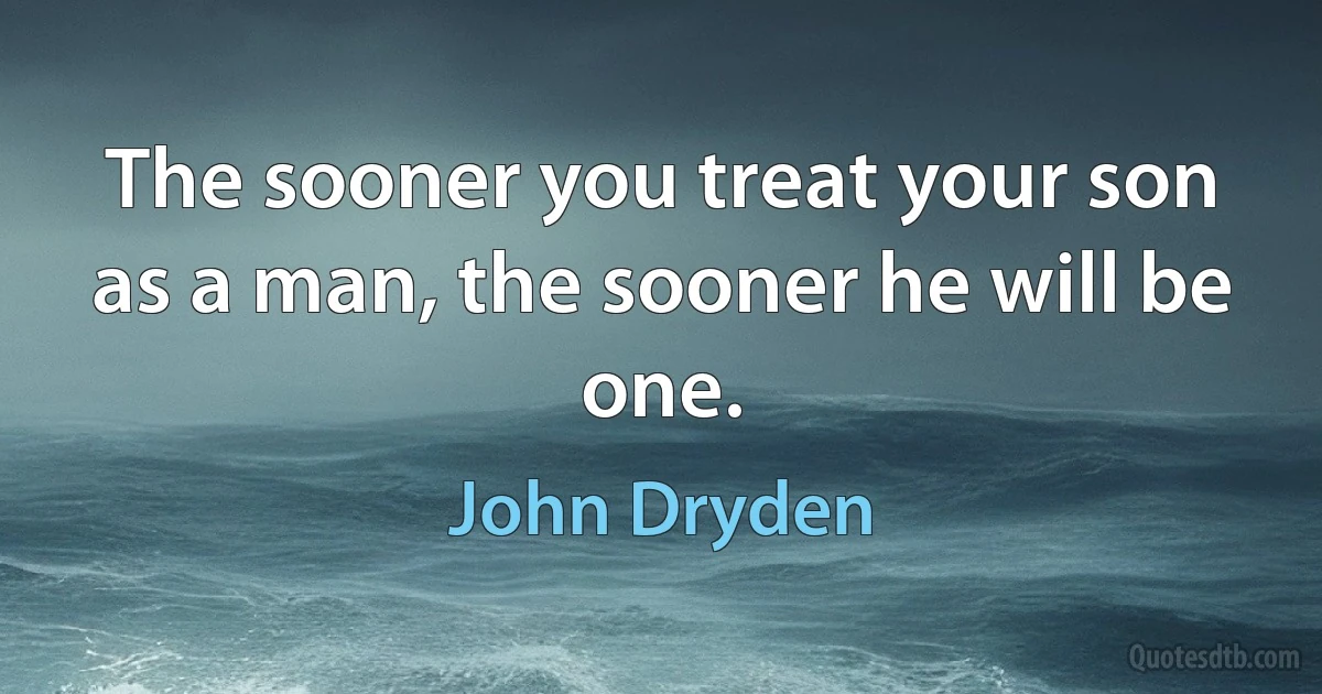 The sooner you treat your son as a man, the sooner he will be one. (John Dryden)