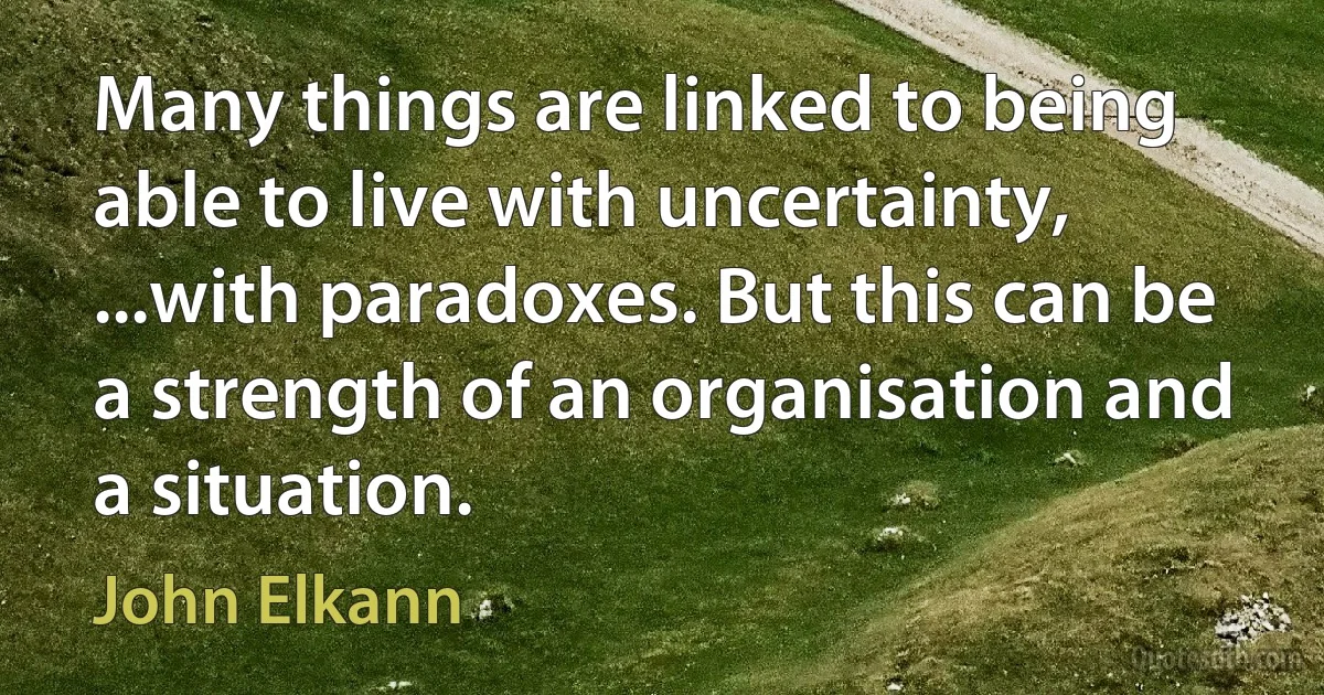 Many things are linked to being able to live with uncertainty, ...with paradoxes. But this can be a strength of an organisation and a situation. (John Elkann)